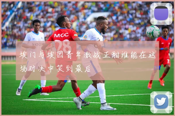 埃门与埃因青年激战正酣谁能在这场对决中笑到最后