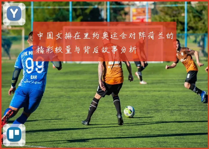 中国女排在里约奥运会对阵荷兰的精彩较量与背后故事分析