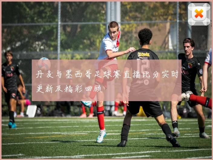 丹麦与墨西哥足球赛直播比分实时更新及精彩回顾