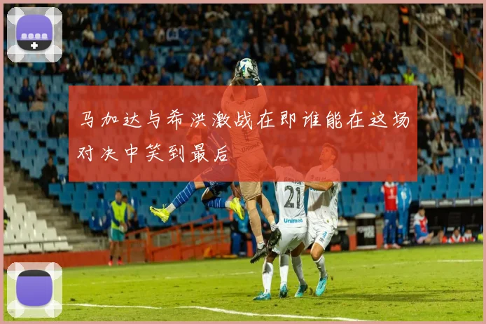 马加达与希洪激战在即谁能在这场对决中笑到最后
