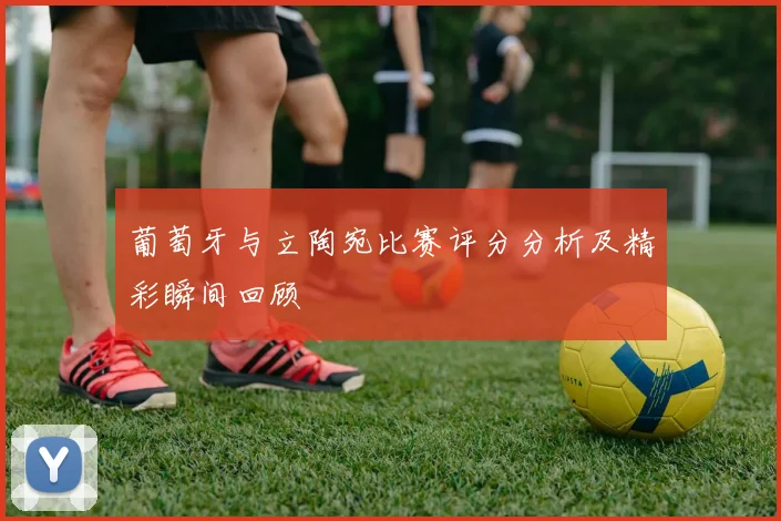 葡萄牙与立陶宛比赛评分分析及精彩瞬间回顾
