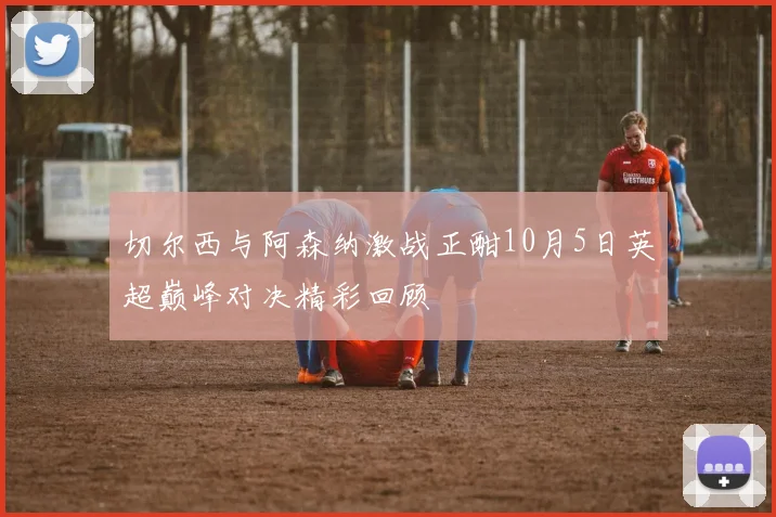 切尔西与阿森纳激战正酣10月5日英超巅峰对决精彩回顾