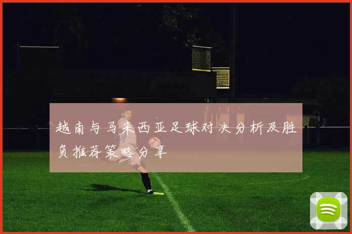 越南与马来西亚足球对决分析及胜负推荐策略分享