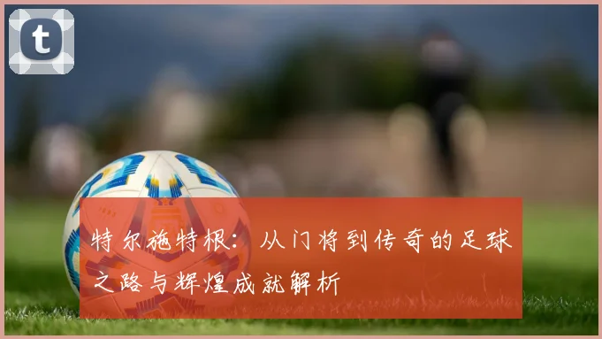 特尔施特根：从门将到传奇的足球之路与辉煌成就解析