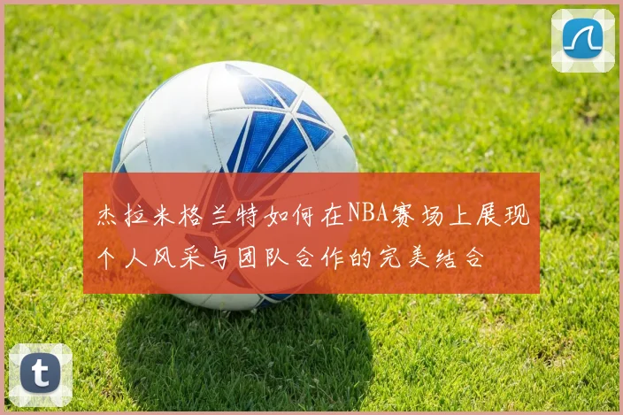 杰拉米格兰特如何在NBA赛场上展现个人风采与团队合作的完美结合