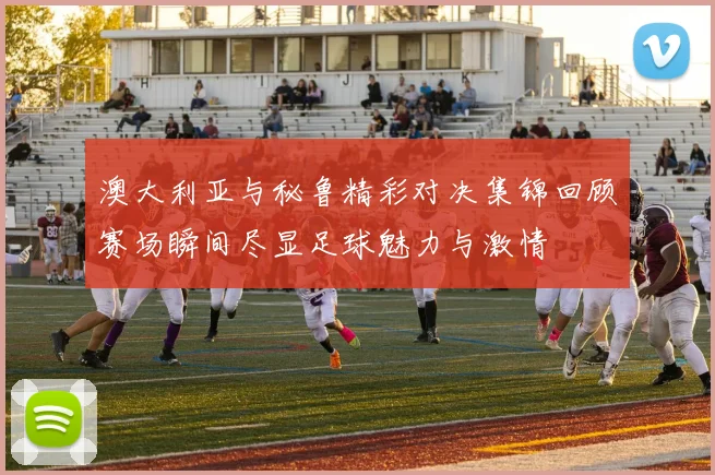 澳大利亚与秘鲁精彩对决集锦回顾赛场瞬间尽显足球魅力与激情