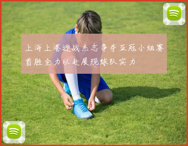 上海上港迎战杰志争夺亚冠小组赛首胜全力以赴展现球队实力