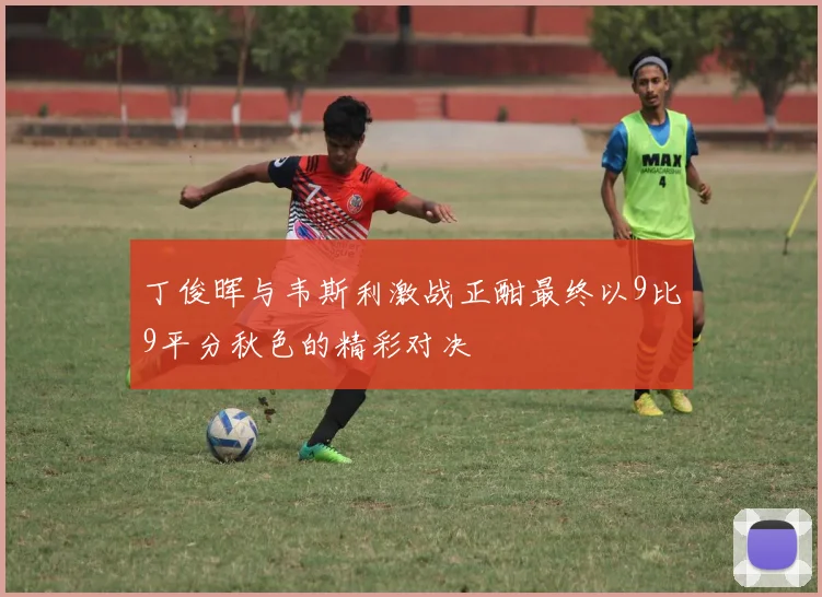 丁俊晖与韦斯利激战正酣最终以9比9平分秋色的精彩对决