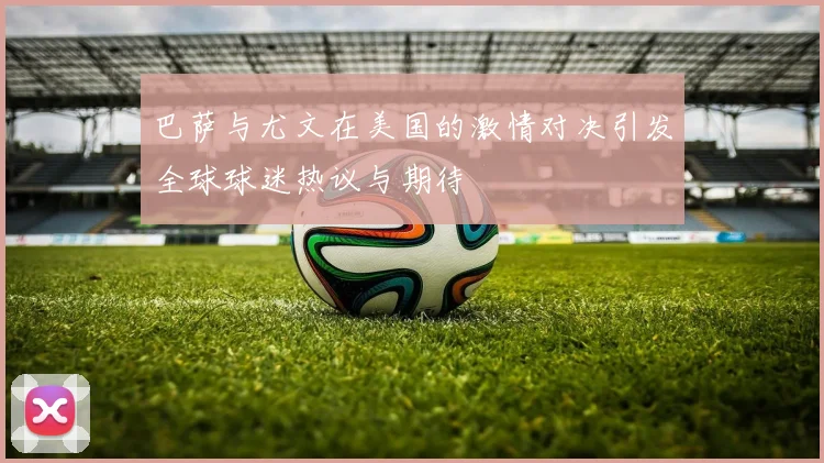 巴萨与尤文在美国的激情对决引发全球球迷热议与期待