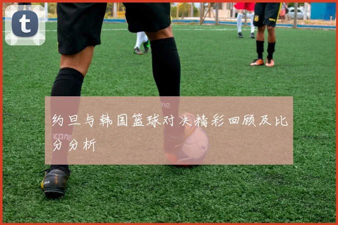 约旦与韩国篮球对决精彩回顾及比分分析