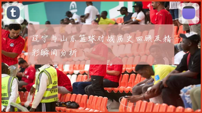 辽宁与山东篮球对战历史回顾及精彩瞬间分析