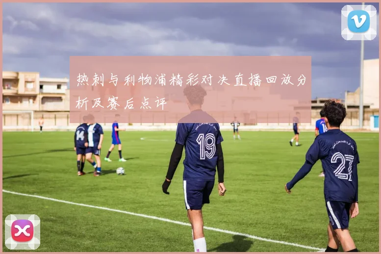 热刺与利物浦精彩对决直播回放分析及赛后点评