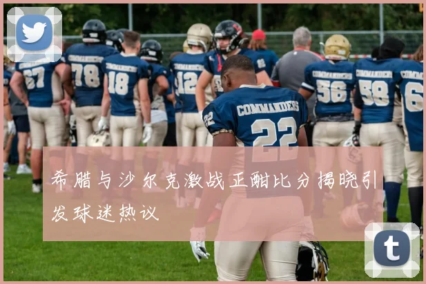 希腊与沙尔克激战正酣比分揭晓引发球迷热议