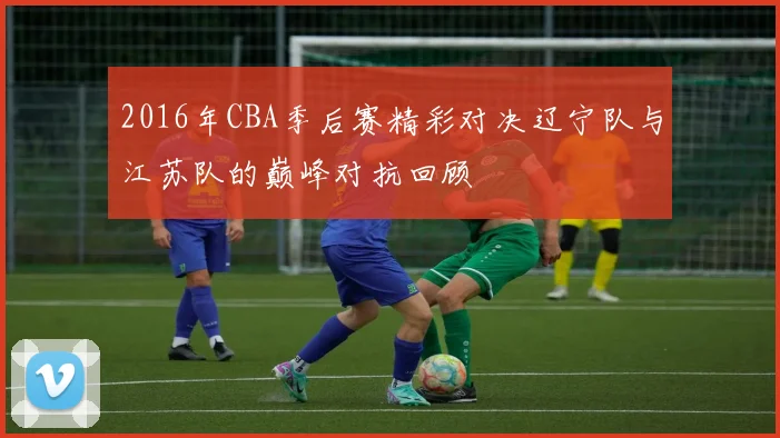 2016年CBA季后赛精彩对决辽宁队与江苏队的巅峰对抗回顾