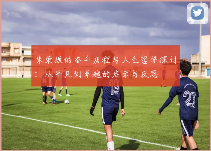 朱荣振的奋斗历程与人生哲学探讨：从平凡到卓越的启示与反思