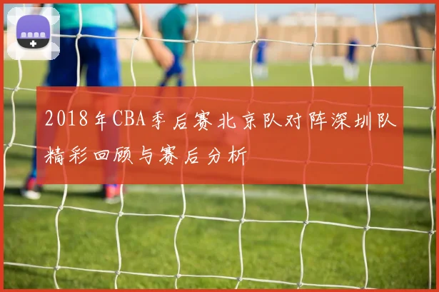 2018年CBA季后赛北京队对阵深圳队精彩回顾与赛后分析