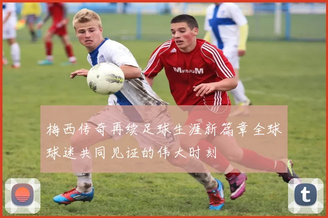 梅西传奇再续足球生涯新篇章全球球迷共同见证的伟大时刻