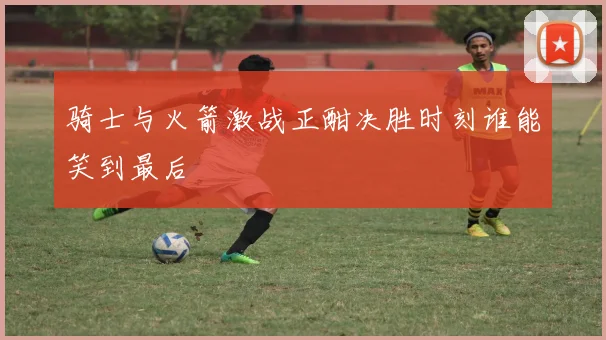 骑士与火箭激战正酣决胜时刻谁能笑到最后