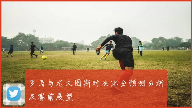 罗马与尤文图斯对决比分预测分析及赛前展望