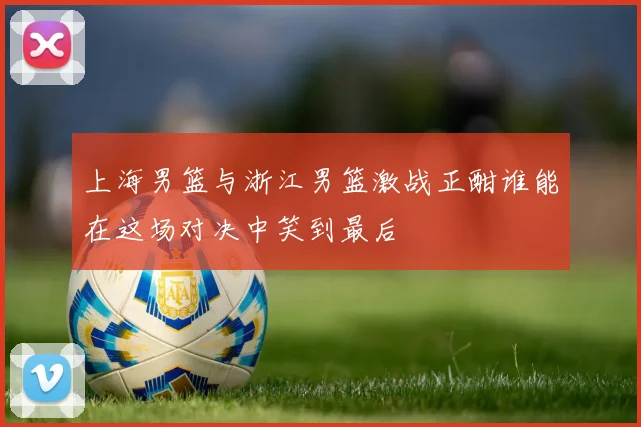 上海男篮与浙江男篮激战正酣谁能在这场对决中笑到最后
